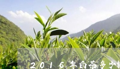 2016年白茶多少钱一饼/2023033007261