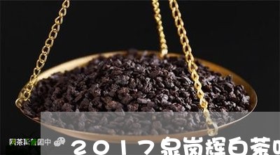 2017泉岗辉白茶叶价格/2023033036167