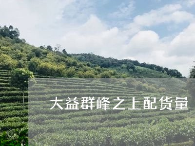 大益群峰之上配货量/2023032224169