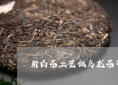 用白茶工艺做乌龙茶可以吗/2023040921404