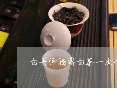 白大师福鼎白茶一次冲多少/2023041289474