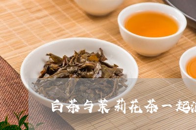 白茶与茉莉花茶一起泡好吗/2023041058370