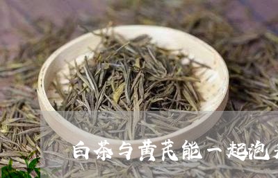 白茶与黄芪能一起泡着喝吗/2023041320505