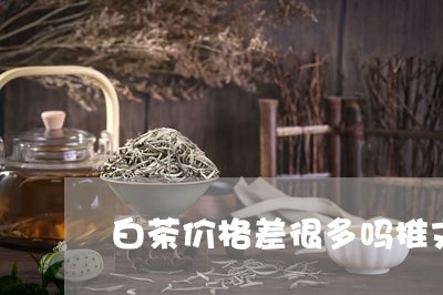 白茶价格差很多吗推文/2023041039503