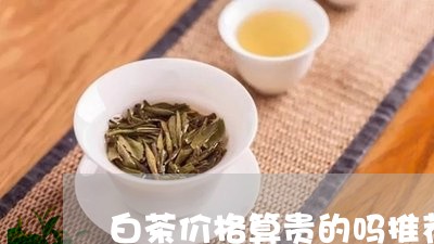 白茶价格算贵的吗推荐/2023041027140