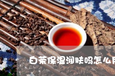 白茶保湿润肤吗怎么用视频/2023041369603