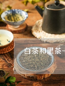 白茶和黑茶一起喝能减肥吗/2023041197505