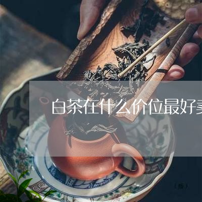 白茶在什么价位最好卖出去/2023041072526