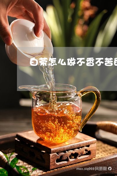 白茶怎么做不香不苦的茶叶/2023041415969