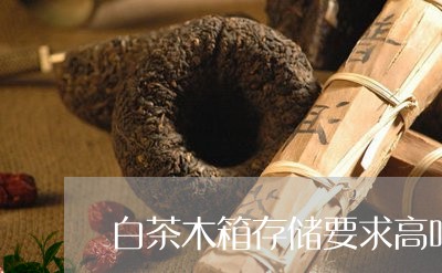 白茶木箱存储要求高吗/2023041228392