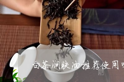 白茶润肤油推荐使用吗/2023041222714