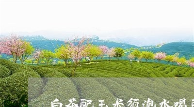 白茶配玉米须泡水喝可以吗/2023041646371