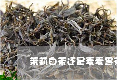 茉莉白茶还是麦麦黑茶好/2023032830583