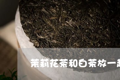 茉莉花茶和白茶放一起喝/2023032811514