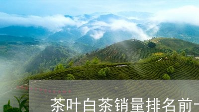 茶叶白茶销量排名前十位/2023032783586