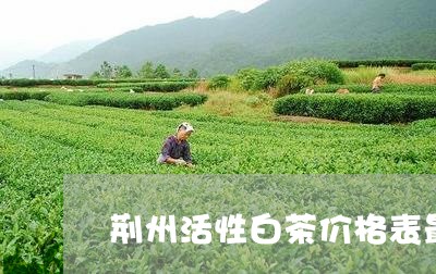 荆州活性白茶价格表最新/2023032823708