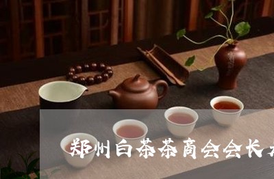 郑州白茶茶商会会长是谁/2023032969282