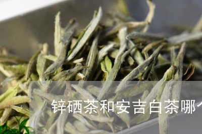 锌硒茶和安吉白茶哪个好/2023032959471