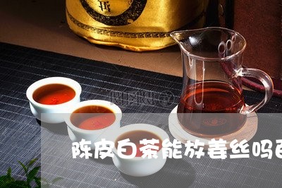 陈皮白茶能放姜丝吗百度/2023032973849