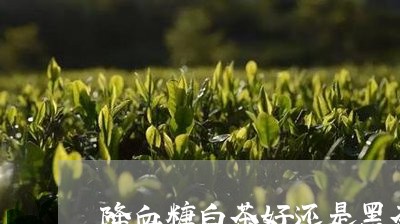 降血糖白茶好还是黑茶好/2023032984049