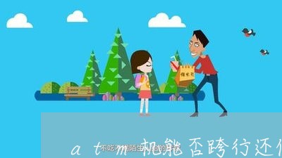 atm机能否跨行还信用卡/2023120401594