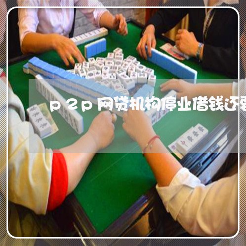 p2p网贷机构停业借钱还要还吗/2023112363917