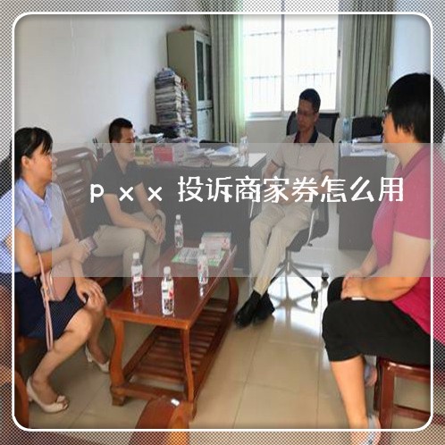 pxx投诉商家券怎么用/2023030172623