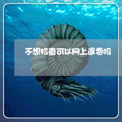 不想检查可以网上退费吗/2023052054268