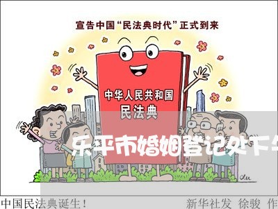 乐平市婚姻登记处下午几点上班/2023112760672