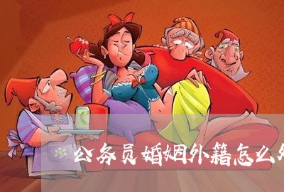 公务员婚姻外籍怎么处理/2023112317250