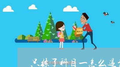 只练了科目一怎么退费用/2023052208594