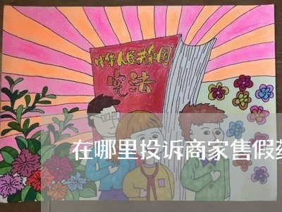 在哪里投诉商家售假药/2023030314727