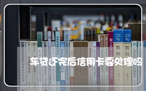 车贷还完后信用卡要处理吗/2023081337358