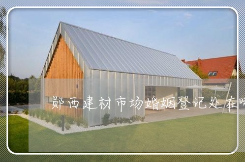 郧西建材市场婚姻登记处在哪/2023112779382