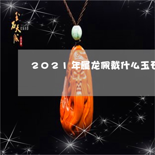 2021年属龙佩戴什么玉石/2023100667594