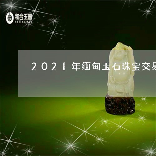 2021年缅甸玉石珠宝交易/2023100619370