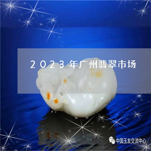 2023年广州翡翠市场/2023051696936