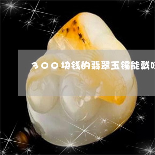 300块钱的翡翠玉镯能戴吗/2023112480723