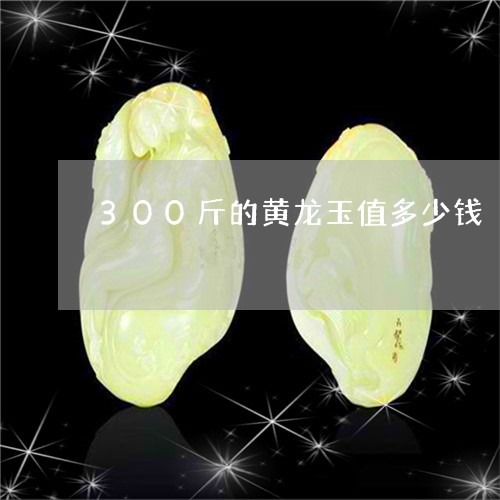 300斤的黄龙玉值多少钱/2023060971392