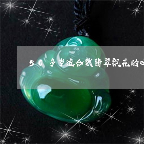 50多岁适合戴翡翠飘花的吗/2023112382934