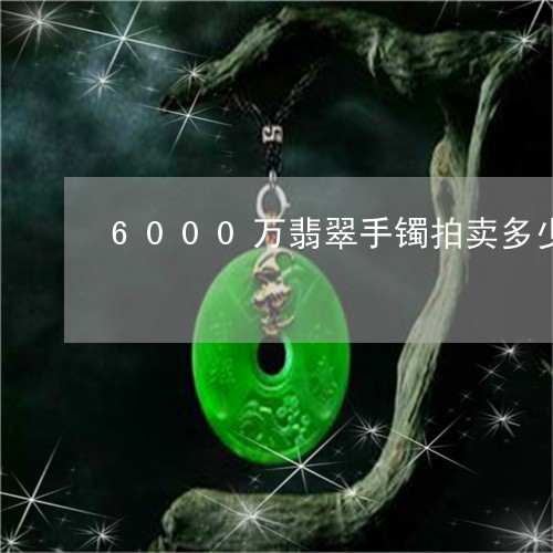 6000万翡翠手镯拍卖多少钱/2023100573692