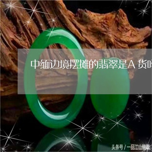 中缅边境摆摊的翡翠是A货吗/2023100781616