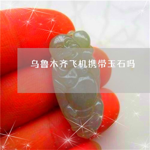 乌鲁木齐飞机携带玉石吗/2023070837260