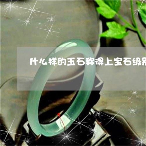 什么样的玉石称得上宝石级别/2023100695958