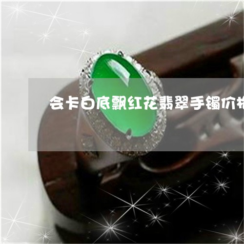 会卡白底飘红花翡翠手镯价格/2023100669560