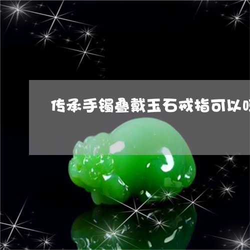 传承手镯叠戴玉石戒指可以吗/2023100606937