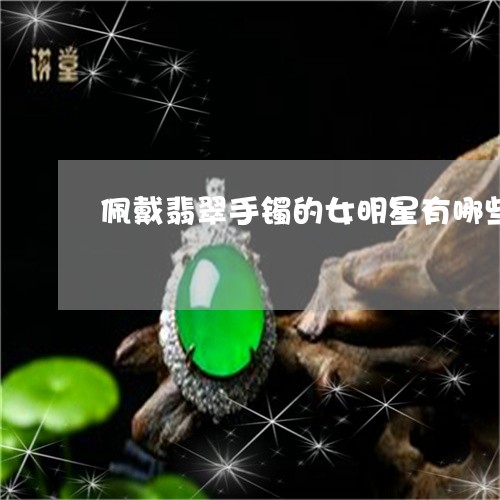 佩戴翡翠手镯的女明星有哪些/2023112340605