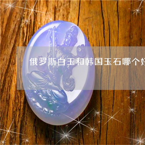 俄罗斯白玉和韩国玉石哪个好/2023112378271