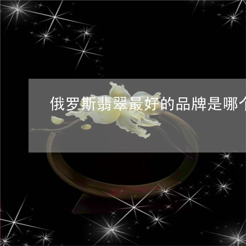 俄罗斯翡翠最好的品牌是哪个/2023112481615