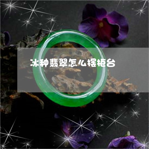 冰种翡翠怎么摆柜台/2023033095948